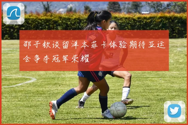 邵子钦谈留洋本菲卡体验期待亚运会争夺冠军荣耀