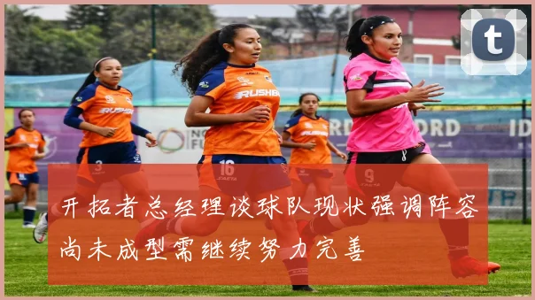 开拓者总经理谈球队现状强调阵容尚未成型需继续努力完善