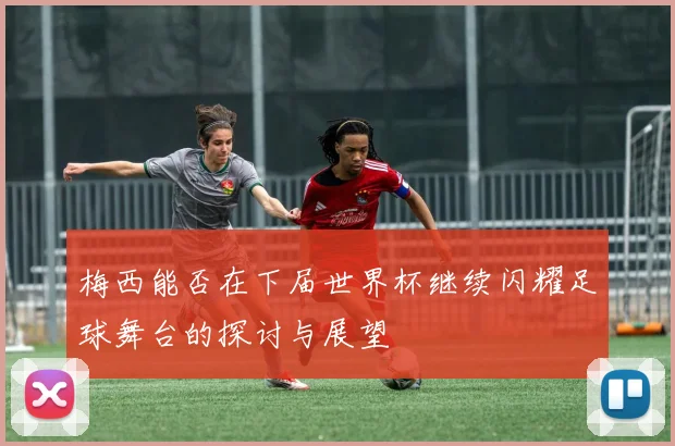 梅西能否在下届世界杯继续闪耀足球舞台的探讨与展望