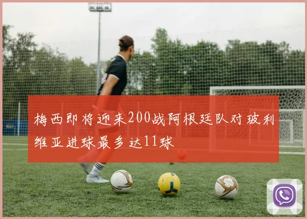 梅西即将迎来200战阿根廷队对玻利维亚进球最多达11球