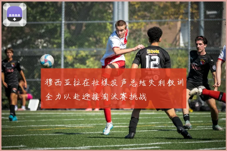 穆西亚拉在社媒发声总结失利教训全力以赴迎接淘汰赛挑战