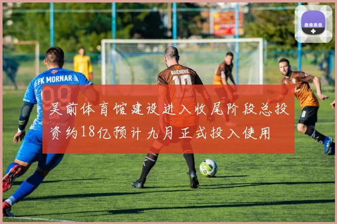 吴前体育馆建设进入收尾阶段总投资约18亿预计九月正式投入使用