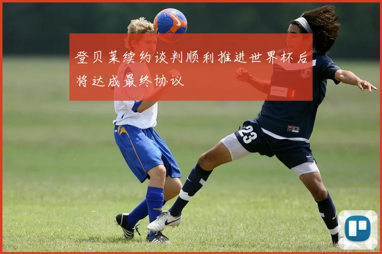 登贝莱续约谈判顺利推进世界杯后将达成最终协议