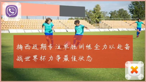 梅西近期专注单独训练全力以赴备战世界杯力争最佳状态