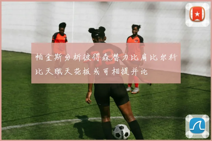 帕金斯分析彼得森潜力比肩比尔科比天赋天花板或可相提并论