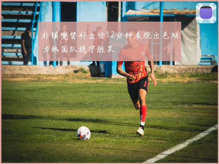 朴镇燮替补出场12分钟表现出色助力韩国队稳守胜果