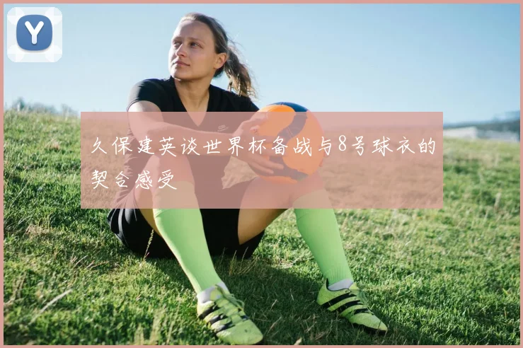 久保建英谈世界杯备战与8号球衣的契合感受