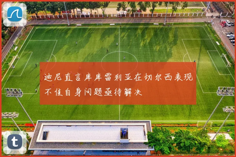 迪尼直言库库雷利亚在切尔西表现不佳自身问题亟待解决