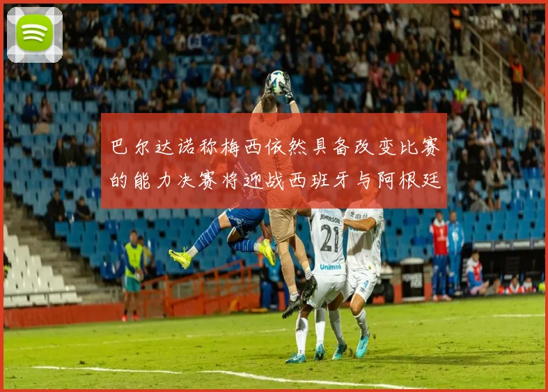 巴尔达诺称梅西依然具备改变比赛的能力决赛将迎战西班牙与阿根廷