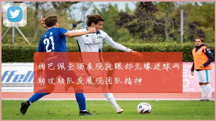 姆巴佩全场表现抢眼却无缘进球两助攻助队友展现团队精神